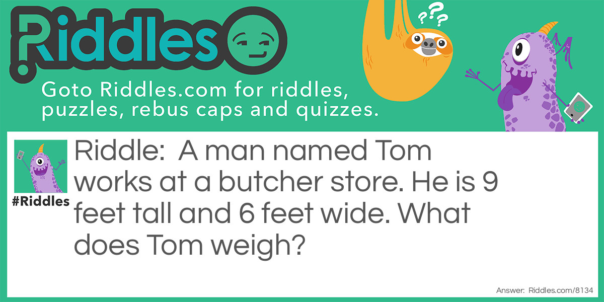 A man named Tom works at a butcher store. He is 9 feet tall and 6 feet wide. What does Tom weigh?