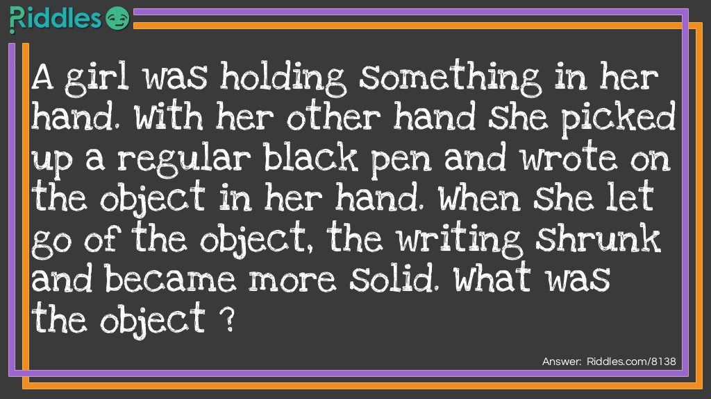 A girl was holding something in her hand. With her other hand she picked up a regular black pen and wrote on the object in her hand. When she let go of the object, the writing shrunk and became more solid. What was the object ?
