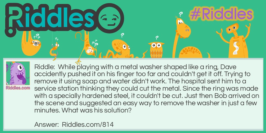 While playing with a metal washer shaped like a ring, Dave accidentally pushed it on his finger too far and couldn't get it off. Trying to remove it using soap and water didn't work. The hospital sent him to a service station thinking they could cut the metal. Since the ring was made with specially hardened steel, it couldn't be cut. Just then Bob arrived on the scene and suggested an <a href="/easy-riddles">easy</a> way to remove the washer in just a few minutes. What was his solution?