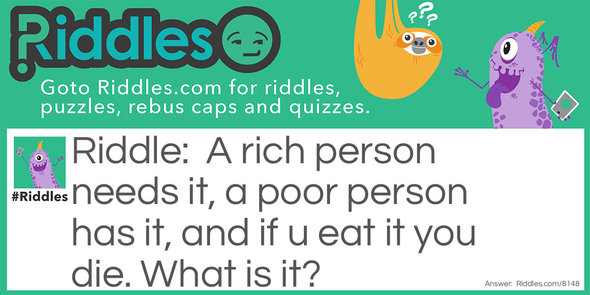 A rich person needs it, a poor person has it, and if u eat it you die. What is it?