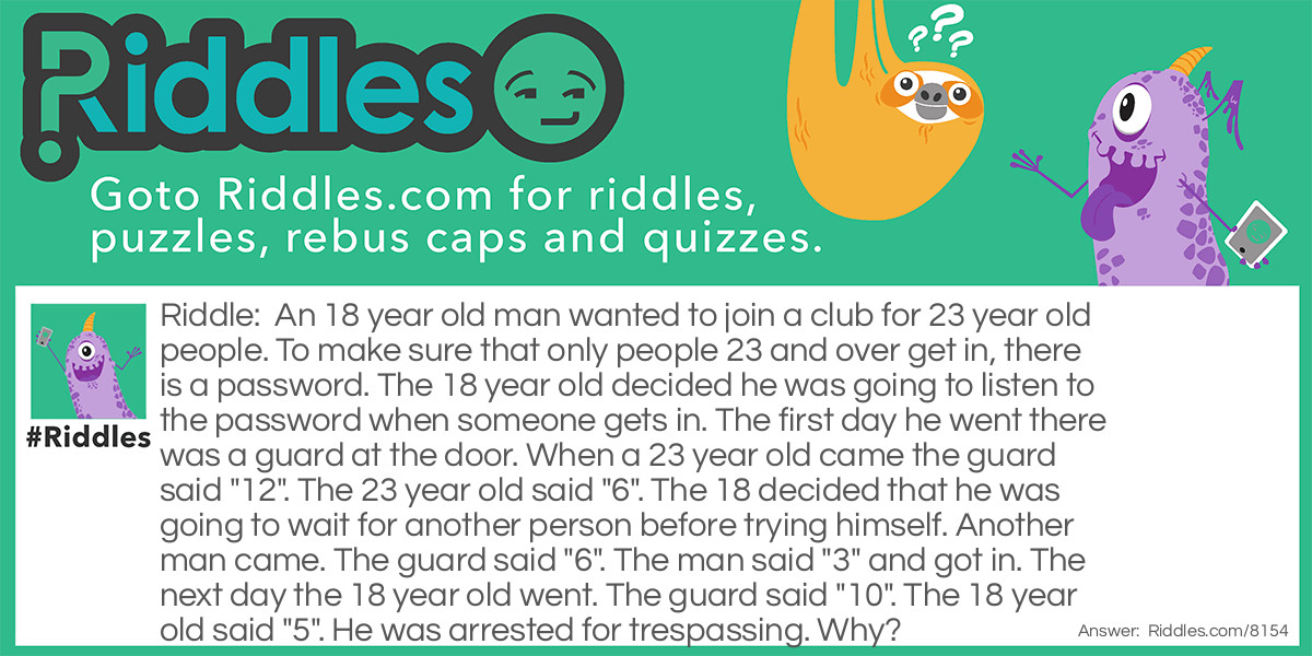 An 18 year old man wanted to join a club for 23 year old people. To make sure that only people 23 and over get in, there is a password. The 18 year old decided he was going to listen to the password when someone gets in. The first day he went there was a guard at the door. When a 23 year old came the guard said "12". The 23 year old said "6". The 18 decided that he was going to wait for another person before trying himself. Another man came. The guard said "6". The man said "3" and got in. The next day the 18 year old went. The guard said "10". The 18 year old said "5". He was arrested for trespassing. Why?