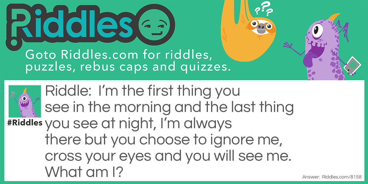 Riddle: I'm the first thing you see in the morning and the last thing you see at night, I'm always there but you choose to ignore me, cross your eyes and you will see me. What am I? Answer: Your nose.