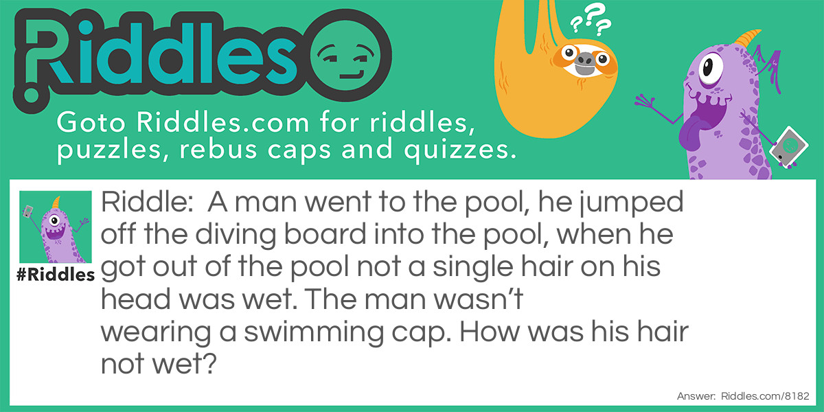 A man went to the pool, he jumped off the diving board into the pool, when he got out of the pool not a single hair on his head was wet. The man wasn't wearing a swimming cap. How was his hair not wet?