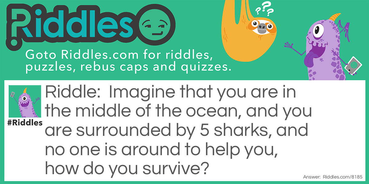 Riddle: Imagine that you are in the middle of the ocean, and you are surrounded by 5 sharks, and no one is around to help you, how do you survive? Answer: Stop imagining.