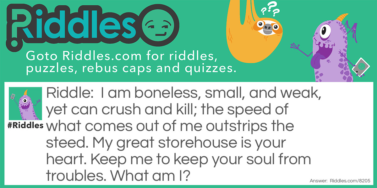 Riddle: I am boneless, small, and weak, yet can crush and kill; the speed of what comes out of me outstrips the steed. My great storehouse is your heart. Keep me to keep your soul from troubles. What am I? Answer: Your tongue!