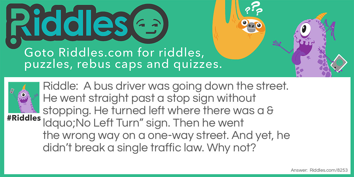 A bus driver was going down the street. He went straight past a stop sign without stopping. He turned left where there was a "No Left Turn" sign. Then he went the wrong way on a one-way street. And yet, he didn't break a single traffic law. Why not?