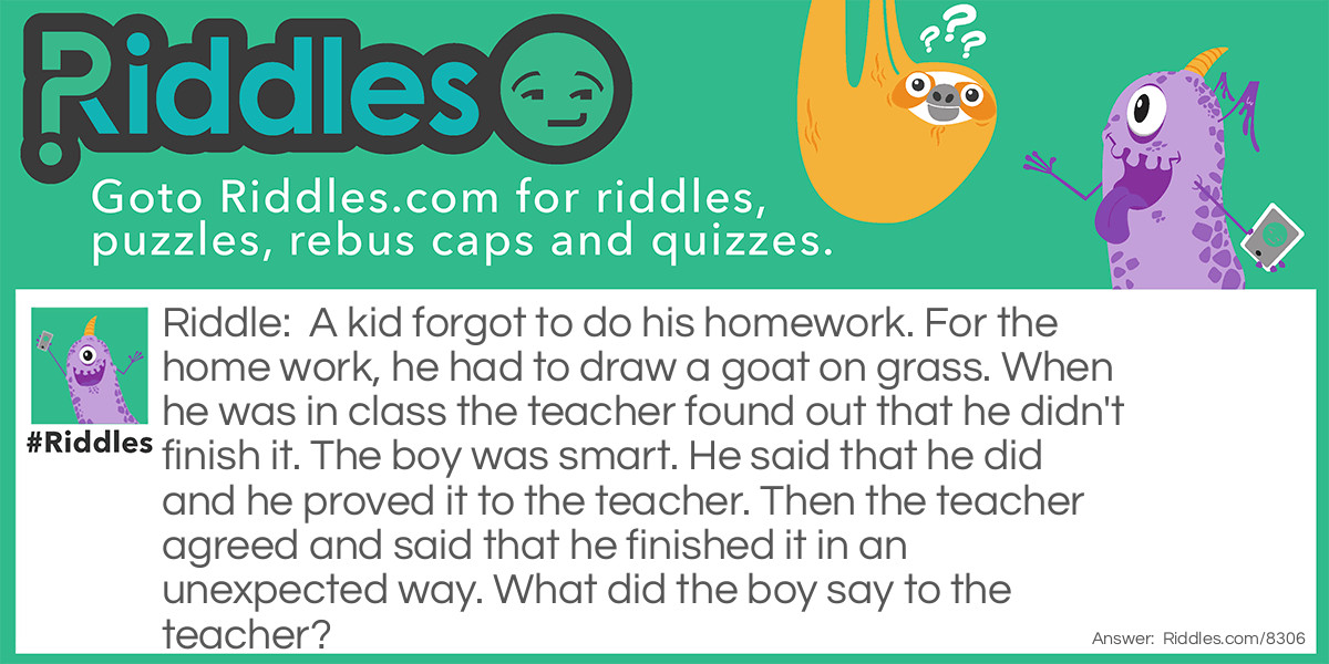 A kid forgot to do his homework. For the home work, he had to draw a goat on grass. When he was in class the teacher found out that he didn't finish it. The boy was smart. He said that he did and he proved it to the teacher. Then the teacher agreed and said that he finished it in an unexpected way. What did the boy say to the teacher?