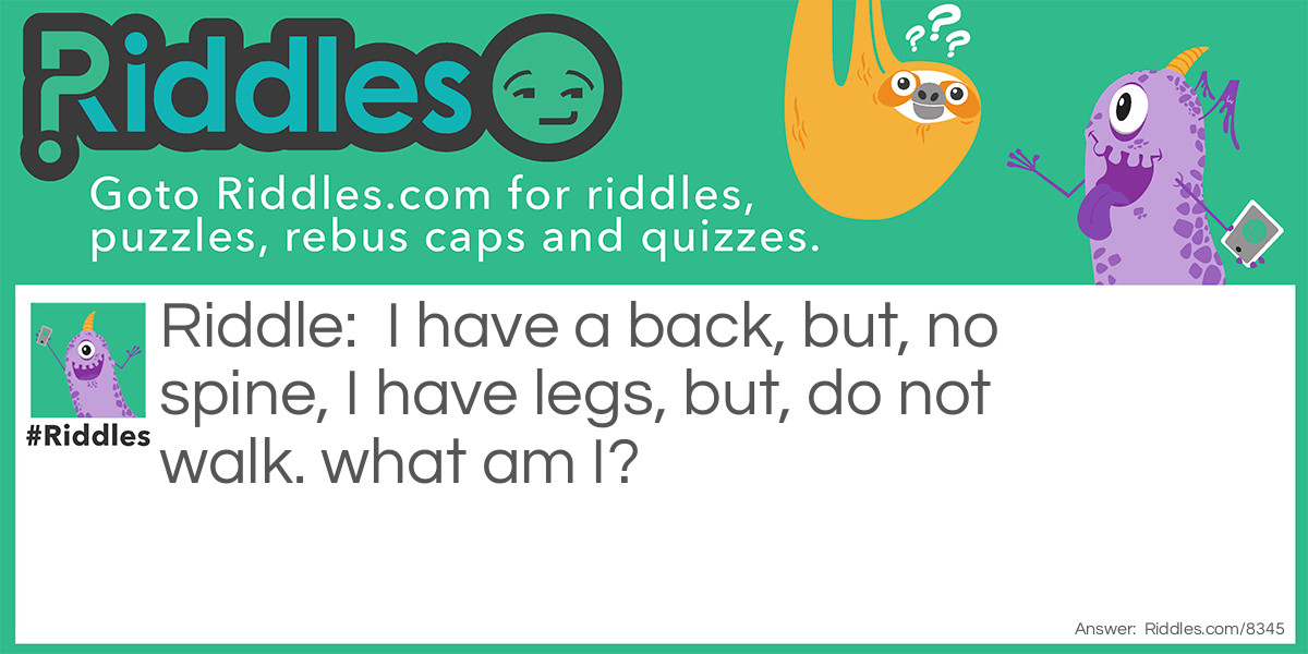 Riddle: I have a back, but, no spine, I have legs, but, do not walk. what am I? Answer: A chair.