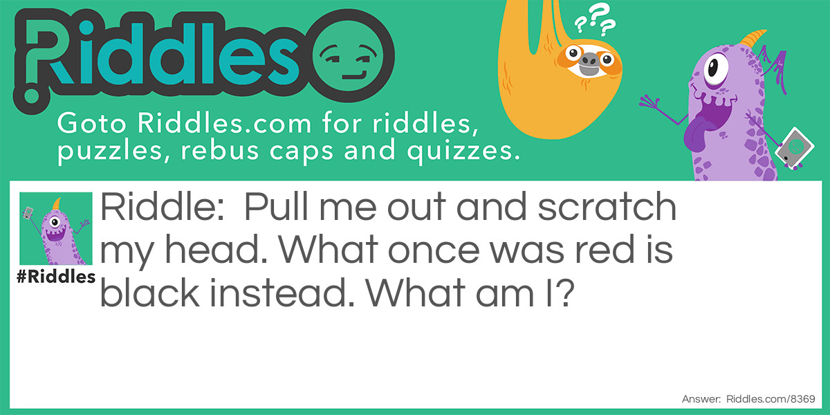 Pull me out and scratch my head. What once was red is black instead. What am I?