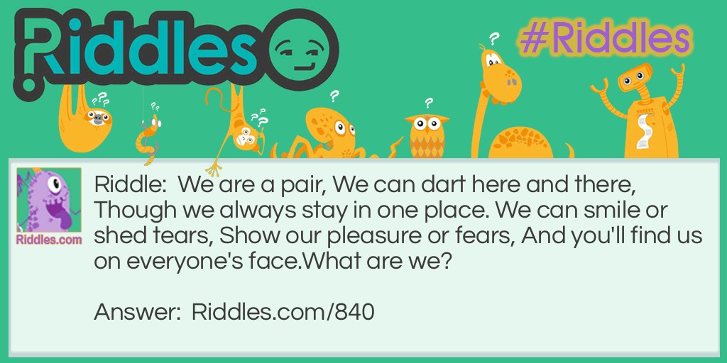 Riddle: We are a pair, We can dart here and there, Though we always stay in one place. We can smile or shed tears, Show our pleasure or fears, And you'll find us on everyone's face.
What are we? Answer: Two eyes.