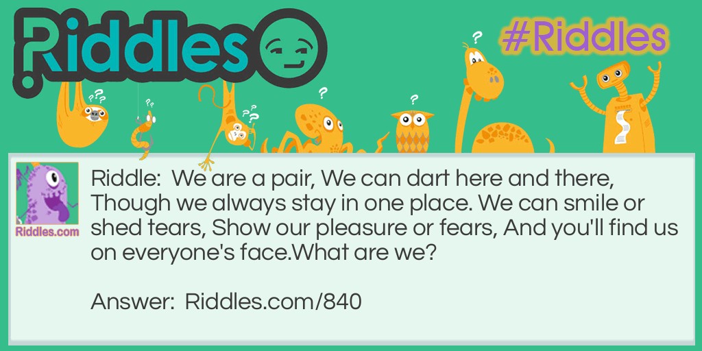 We are a pair, We can dart here and there, Though we always stay in one place. We can smile or shed tears, Show our pleasure or fears, And you'll find us on everyone's face.
What are we?