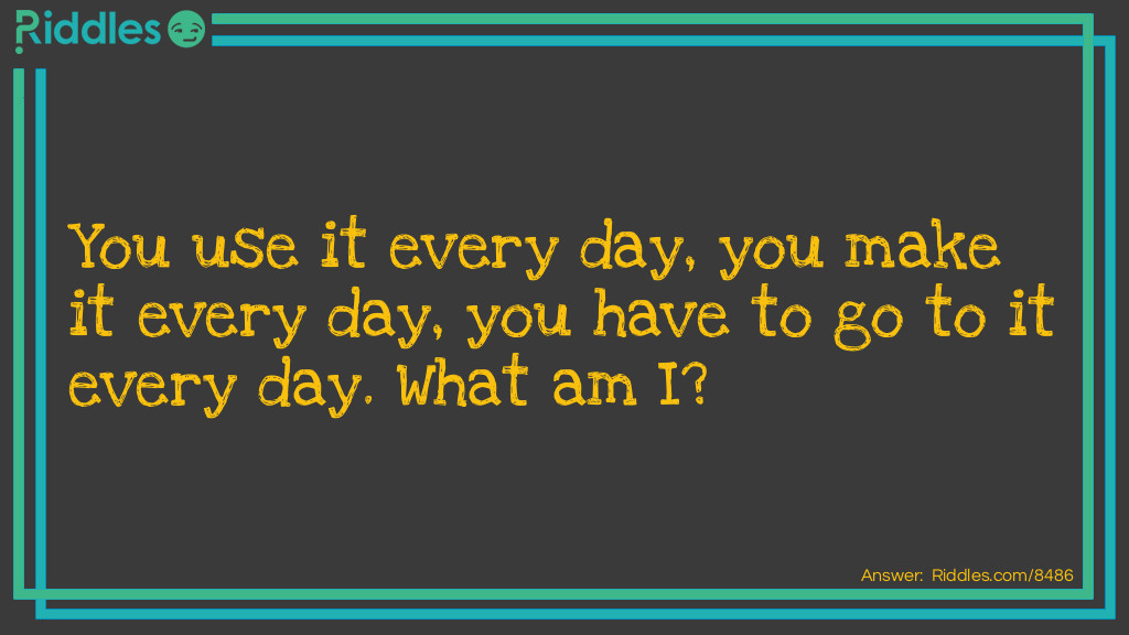 You use it every day, you make it every day, you have to go to it every day. What am I?