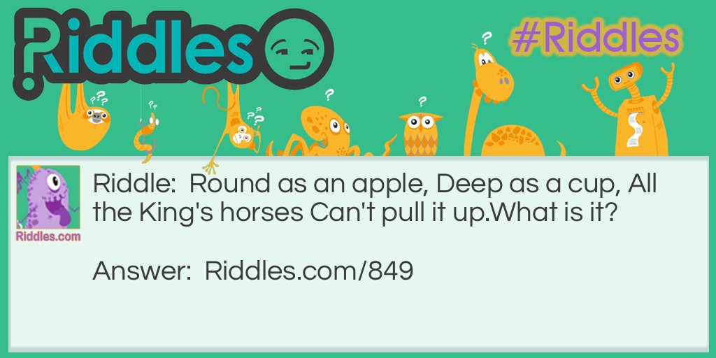 Round as an apple, Deep as a cup, All the King's horses Can't pull it up.
What is it?