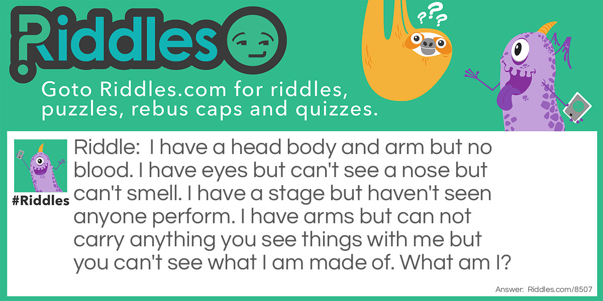 I have a head body and arm but no blood. I have eyes but can't see a nose but can't smell. I have a stage but haven't seen anyone perform. I have arms but can not carry anything you see things with me but you can't see what I am made of. What am I?