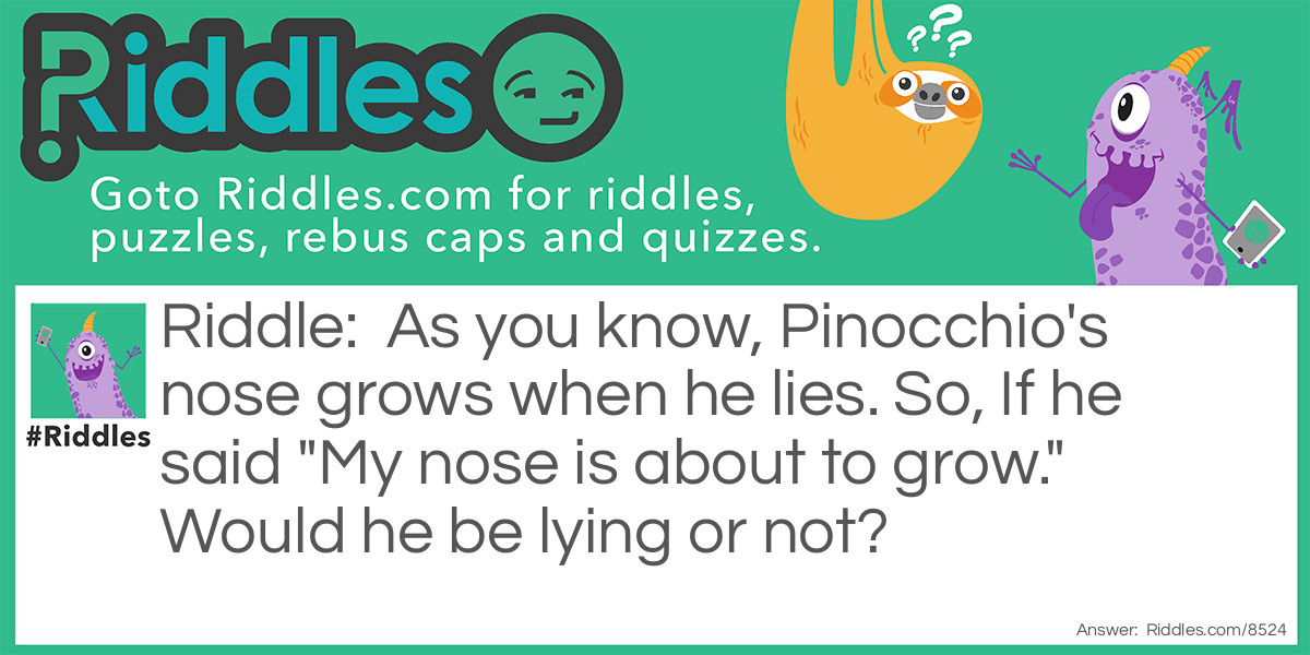 Riddle: As you know, Pinocchio's nose grows when he lies. So, If he said "My nose is about to grow." Would he be lying or not? Answer: Neither work. True: He's telling the truth so his nose wouldn't grow, Causing a lie. Lie: If he's lying, His nose WILL grow so it would be truth.