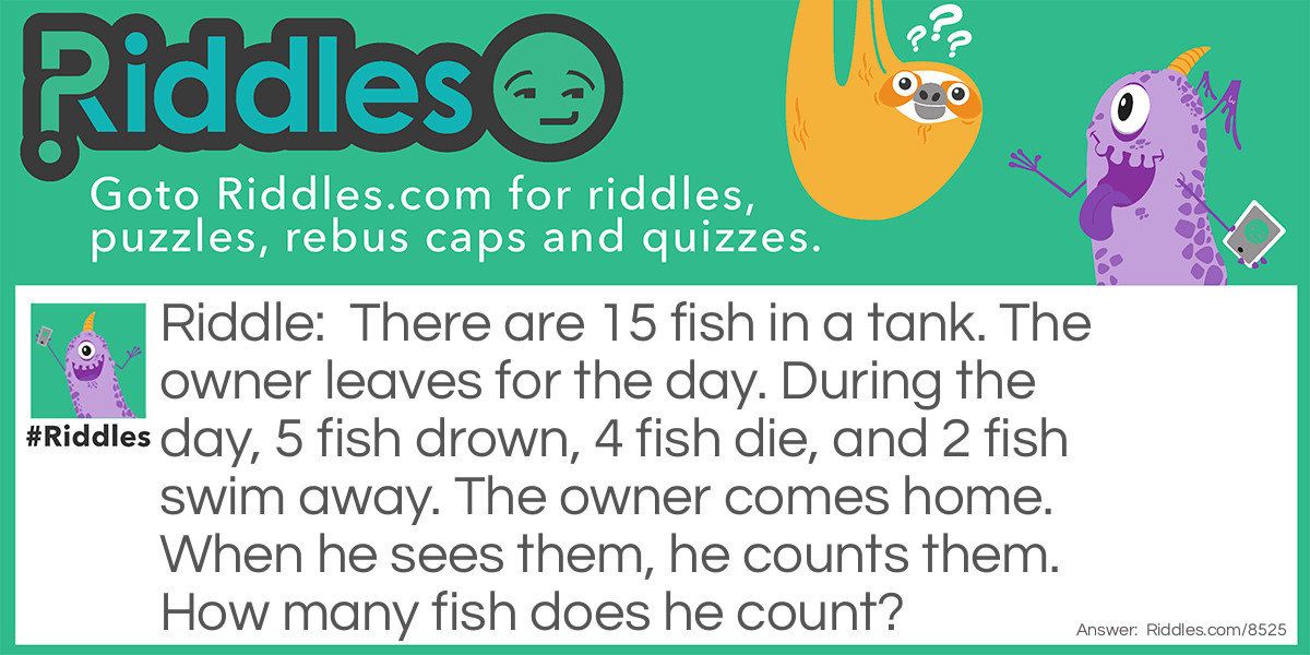 There are 15 fish in a tank. The owner leaves for the day. During the day, 5 fish drown, 4 fish die, and 2 fish swim away. The owner comes home. When he sees them, he counts them. How many fish does he count?