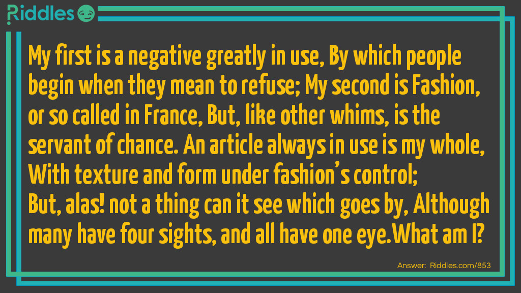 My first is a negative greatly in use, By which people begin when they mean to refuse; My second is Fashion, or so called in France, But, like other whims, is the servant of chance. An article always in use is my whole, With texture and form under fashion's control; But, alas! not a thing can it see which goes by, Although many have four sights, and all have one eye.
What am I?