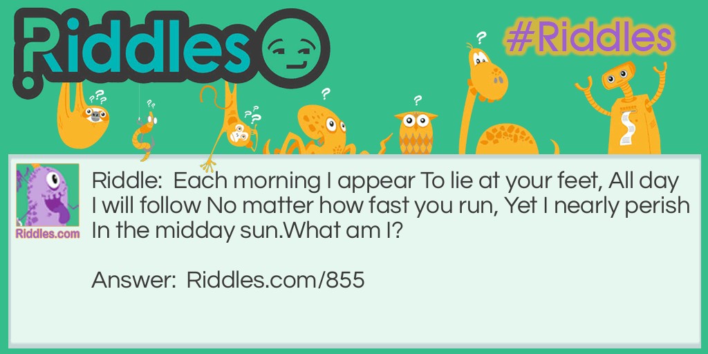 Each morning I appear To lie at your feet, All day I will follow No matter how fast you run, Yet I nearly perish In the midday sun.
What am I?