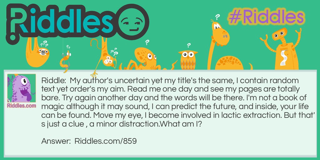 My author's uncertain yet my title's the same, I contain random text yet order's my aim. Read me one day and see my pages are totally bare. Try again another day and the words will be there. I'm not a book of magic although it may sound, I can predict the future, and inside, your life can be found. Move my eye, I become involved in lactic extraction. But that's just a clue, a minor distraction.
What am I?