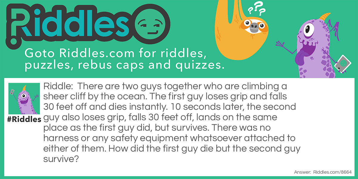 There are two guys together who are climbing a sheer cliff by the ocean. The first guy loses grip and falls 30 feet off and dies instantly. 10 seconds later, the second guy also loses grip, falls 30 feet off, lands on the same place as the first guy did, but survives. There was no harness or any safety equipment whatsoever attached to either of them. How did the first guy die but the second guy survive?