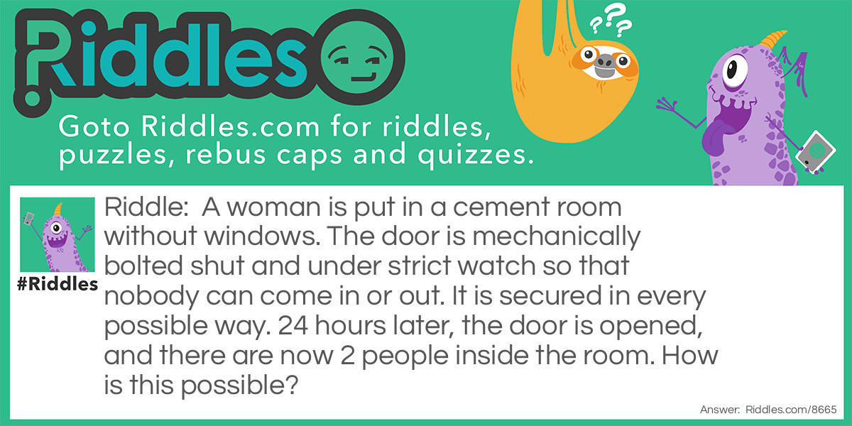 Riddle: A woman is put in a cement room without windows. The door is mechanically bolted shut and under strict watch so that nobody can come in or out. It is secured in every possible way. 24 hours later, the door is opened, and there are now 2 people inside the room. How is this possible? Answer: The woman was pregnant.