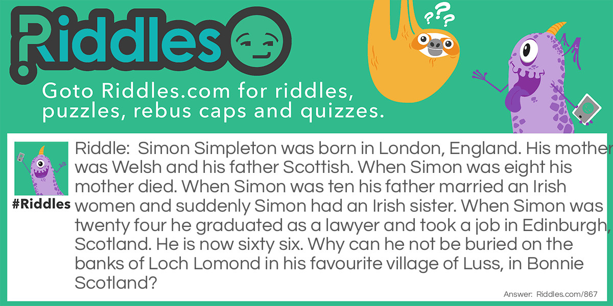 Simon Simpleton was born in London, England. His mother was Welsh and his father Scottish. When Simon was eight his mother died. When Simon was ten his father married an Irish women and suddenly Simon had an Irish sister. When Simon was twenty four he graduated as a lawyer and took a job in Edinburgh, Scotland. He is now sixty six. Why can he not be buried on the banks of Loch Lomond in his favourite village of Luss, in Bonnie Scotland?