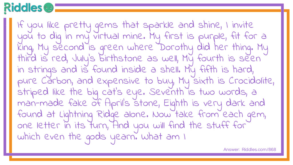 If you like pretty gems that sparkle and shine, I invite you to dig in my virtual mine. My first is purple, fit for a king, My second is green where Dorothy did her thing. My third is red, July's birthstone as well, My fourth is seen in strings and is found inside a shell. My fifth is hard, pure Carbon, and expensive to buy, My sixth is Crocidolite, striped like the big cat's eye. Seventh is two words, a man-made fake of April's stone, Eighth is very dark and found at Lightning Ridge alone. Now take from each gem, one letter in its turn, And you will find the stuff for which even the gods yearn. What am I?