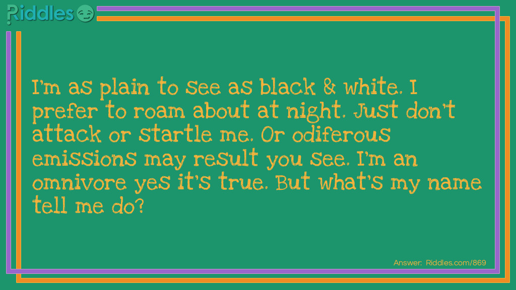 I'm as plain to see as black & white. I prefer to roam about at night. Just don't attack or startle me. Or odiferous emissions may result you see. I'm an omnivore yes it's true. But what's my name tell me do?