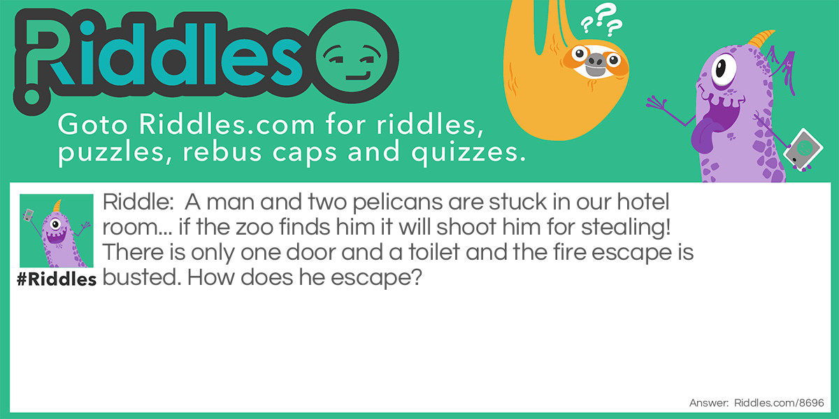 A man and two pelicans are stuck in our hotel room... if the zoo finds him it will shoot him for stealing! There is only one door and a toilet and the fire escape is busted. How does he escape?