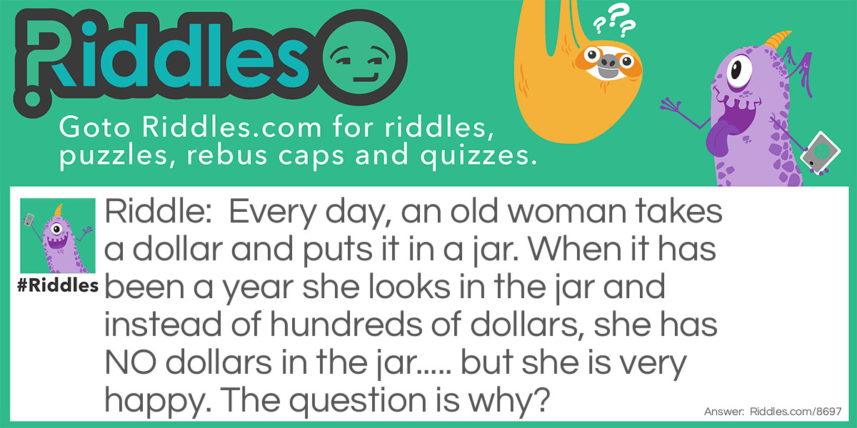 Every day, an old woman takes a dollar and puts it in a jar. When it has been a year she looks in the jar and instead of hundreds of dollars, she has NO dollars in the jar..... but she is very happy. The question is why?