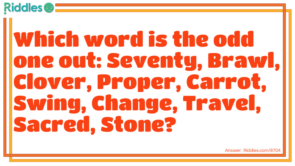 Riddle: Which word is the odd one out: Seventy, Brawl, Clover, Proper, Carrot, Swing, Change, Travel, Sacred, Stone? Answer: Carrot. When the first and last letters are removed from the other words, they still spell another word.