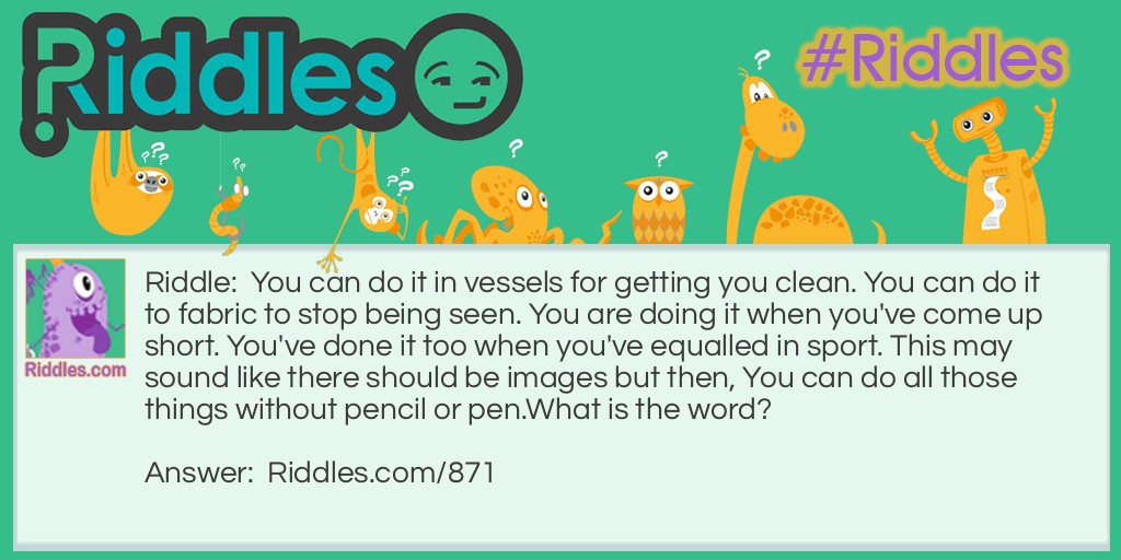 Riddle: You can do it in vessels for getting you clean. You can do it to fabric to stop being seen. You are doing it when you've come up short. You've done it too when you've equalled in sport. This may sound like there should be images but then, You can do all those things without pencil or pen.
What is the word? Answer: DRAW.