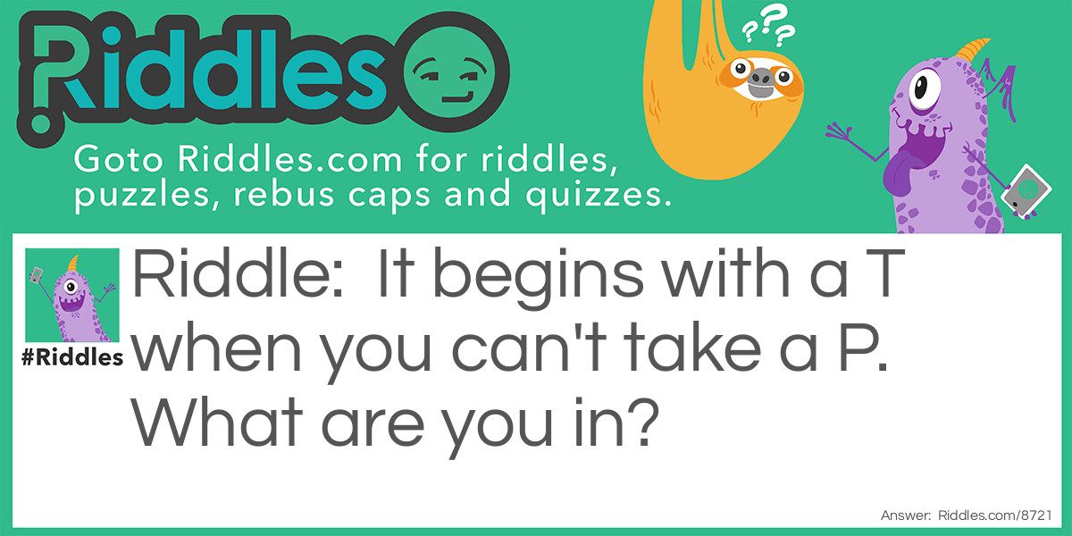 Riddle: It begins with a T when you can't take a P. What are you in? Answer: You're in Trouble.