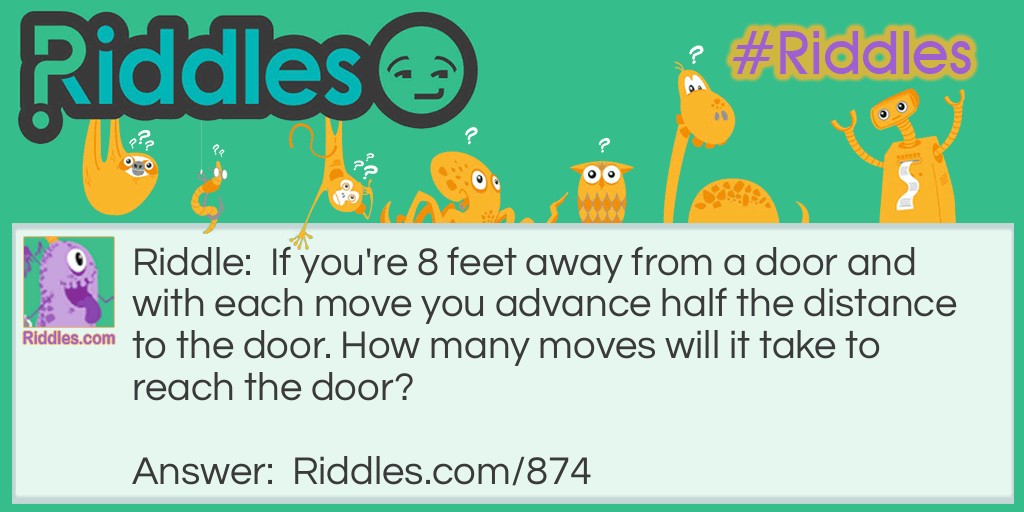 Riddle: If you're 8 feet away from a door and with each move you advance half the distance to the door. How many moves will it take to reach the door? Answer: You will never reach the door! If you only move half the distance, then you will always have half the distance remaining no matter how small the number.