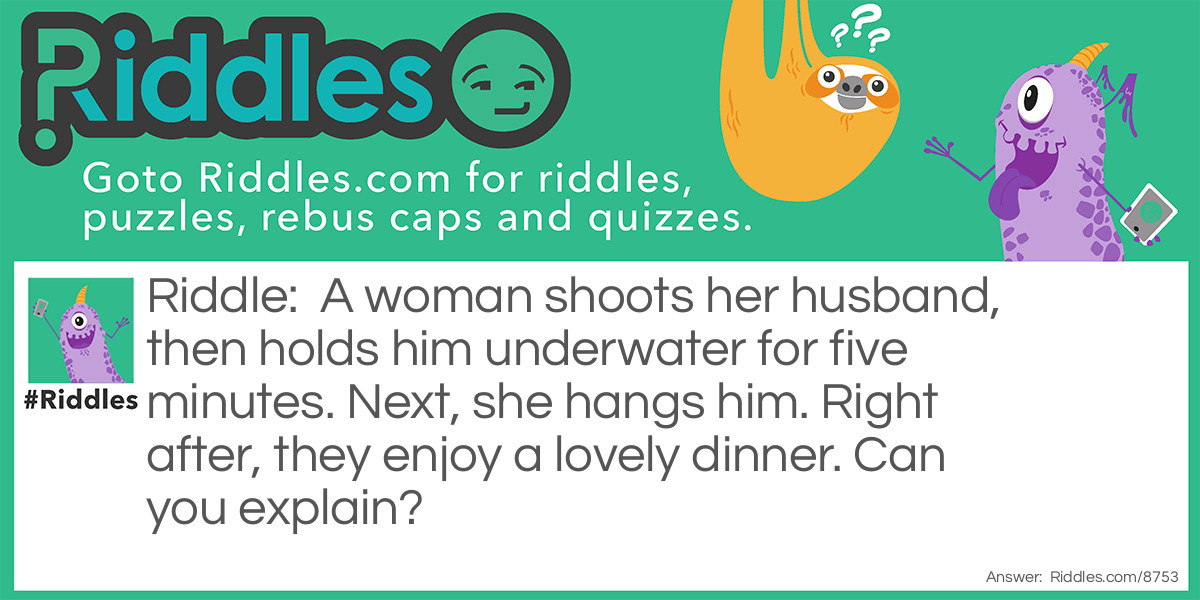 A woman shoots her husband, then holds him underwater for five minutes. Next, she hangs him. Right after, they enjoy a lovely dinner. Can you explain?