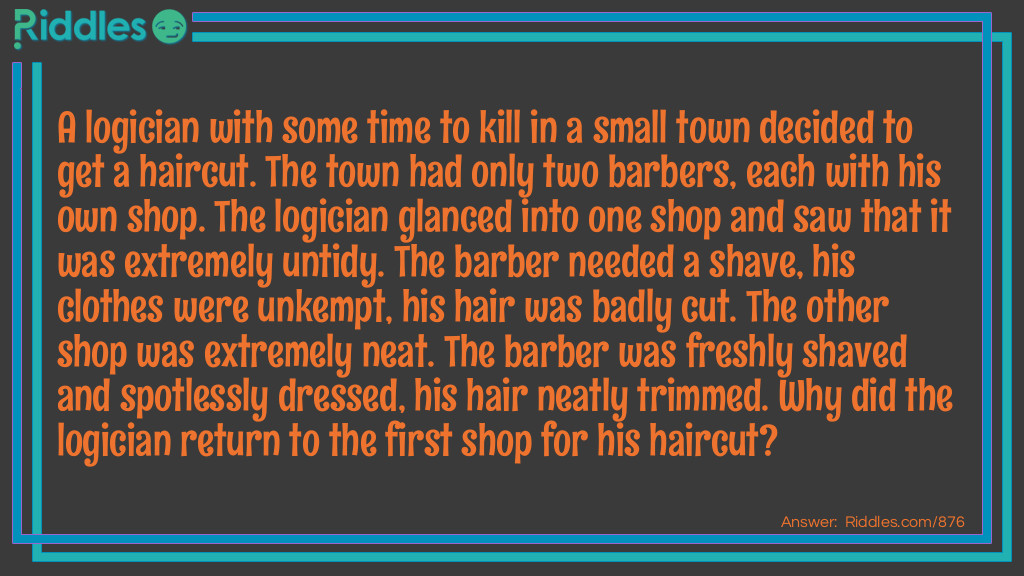 Riddle: A logician with some time to kill in a small town decided to get a haircut. The town had only two barbers, each with his own shop. The logician glanced into one shop and saw that it was extremely untidy. The barber needed a shave, his clothes were unkempt, his hair was badly cut. The other shop was extremely neat. The barber was freshly shaved and spotlessly dressed, his hair neatly trimmed. Why did the logician return to the first shop for his haircut? Answer: Each barber must have cut the other's hair. The logician picked the barber who had given his rival the better haircut.