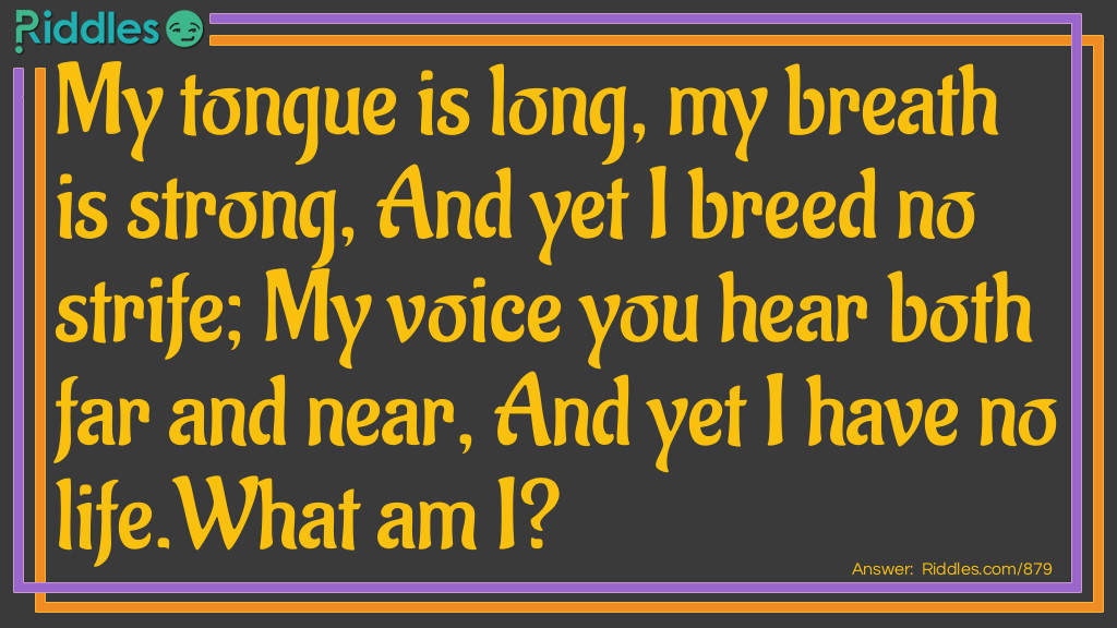 Riddle: My tongue is long, my breath is strong, And yet I breed no strife; My voice you hear both far and near, And yet I have no life.
What am I? Answer: A bell.