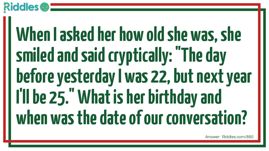When I asked her how old she was, she smiled and said cryptically: "The day before yesterday I was 22, but next year I'll be 25." What is her birthday and when was the date of our conversation?
