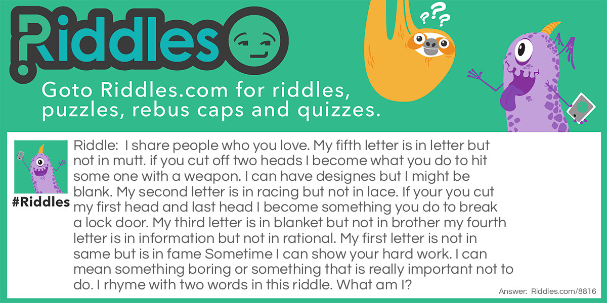 I share people who you love. My fifth letter is in letter but not in mutt. if you cut off two heads I become what you do to hit some one with a weapon. I can have designes but I might be blank. My second letter is in racing but not in lace. If your you cut my first head and last head I become something you do to break a lock door. My third letter is in blanket but not in brother my fourth letter is in information but not in rational. My first letter is not in same but is in fame Sometime I can show your hard work. I can mean something boring or something that is really important not to do. I rhyme with two words in this riddle. What am I?