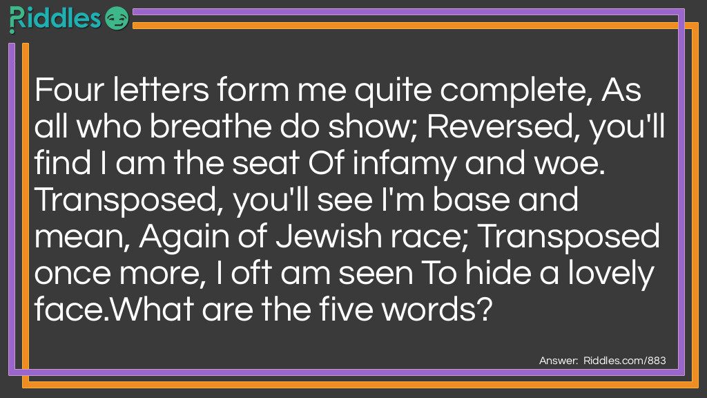 Four letters form me quite complete, As all who breathe do show; Reversed, you'll find I am the seat Of infamy and woe. Transposed, you'll see I'm base and mean, Again of Jewish race; Transposed once more, I oft am seen To hide a lovely face.
What are the five words?