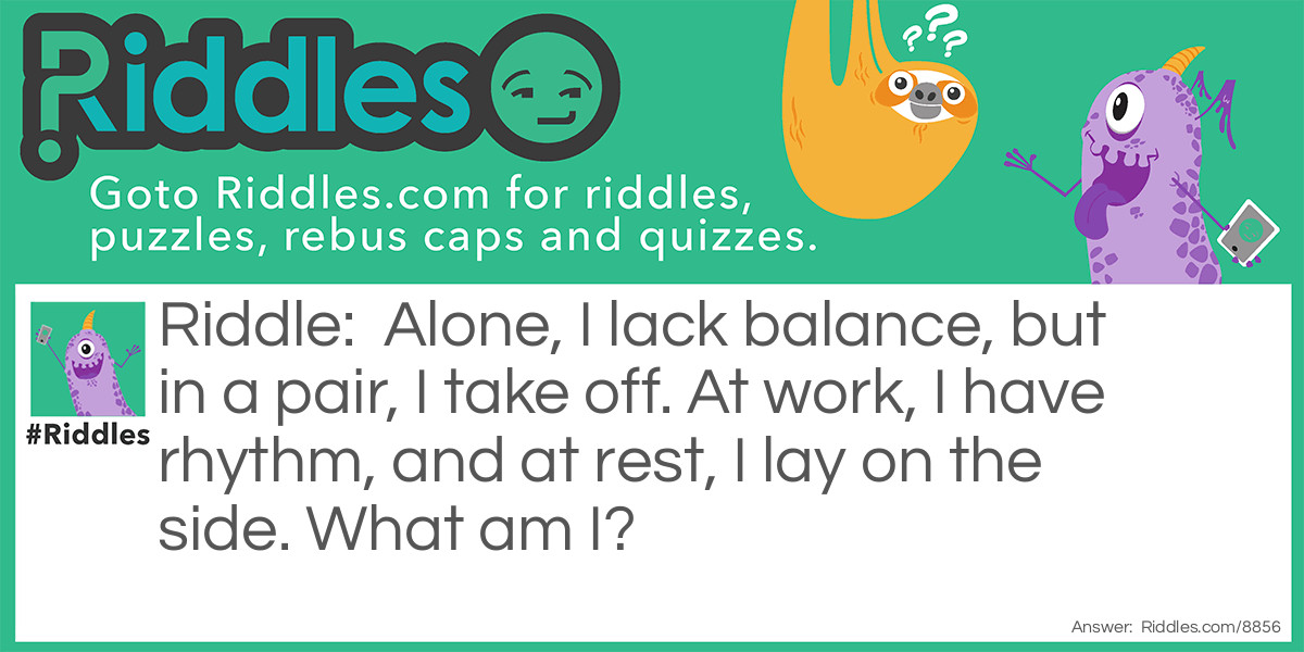 Alone, I lack balance, but in a pair, I take off. At work, I have rhythm, and at rest, I lay on the side. What am I?