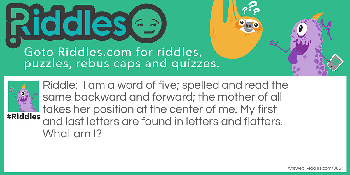 Riddle: I am a word of five; spelled and read the same backward and forward; the mother of all takes her position at the center of me. My first and last letters are found in letters and flatters. What am I? Answer: I am 'level'.