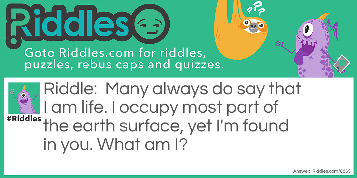 Riddle: Many always do say that I am life. I occupy most part of the earth surface, yet I'm found in you. What am I? Answer: Water.