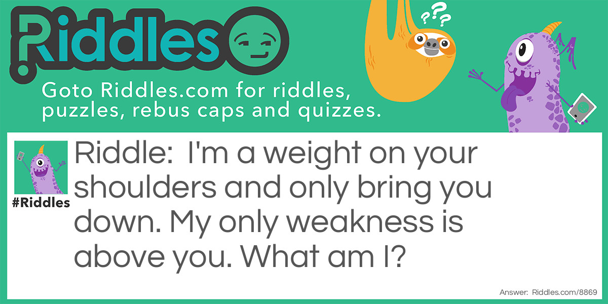 Riddle: I'm a weight on your shoulders and only bring you down. My only weakness is above you. What am I? Answer: Gravity.