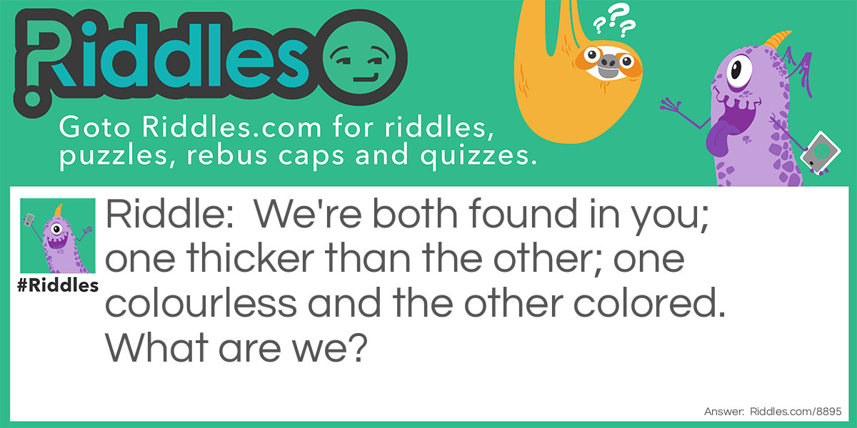 We're both found in you; one thicker than the other; one colourless and the other colored. What are we?