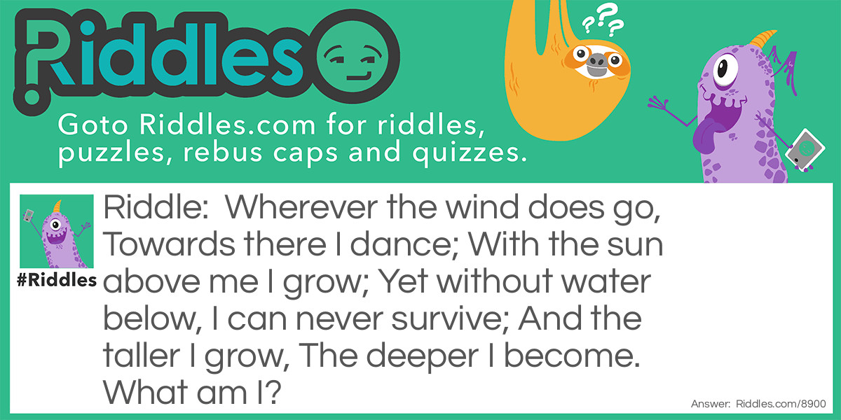 Riddle: Wherever the wind does go, Towards there I dance; With the sun above me I grow; Yet without water below, I can never survive; And the taller I grow, The deeper I become. What am I? Answer: A Tree!