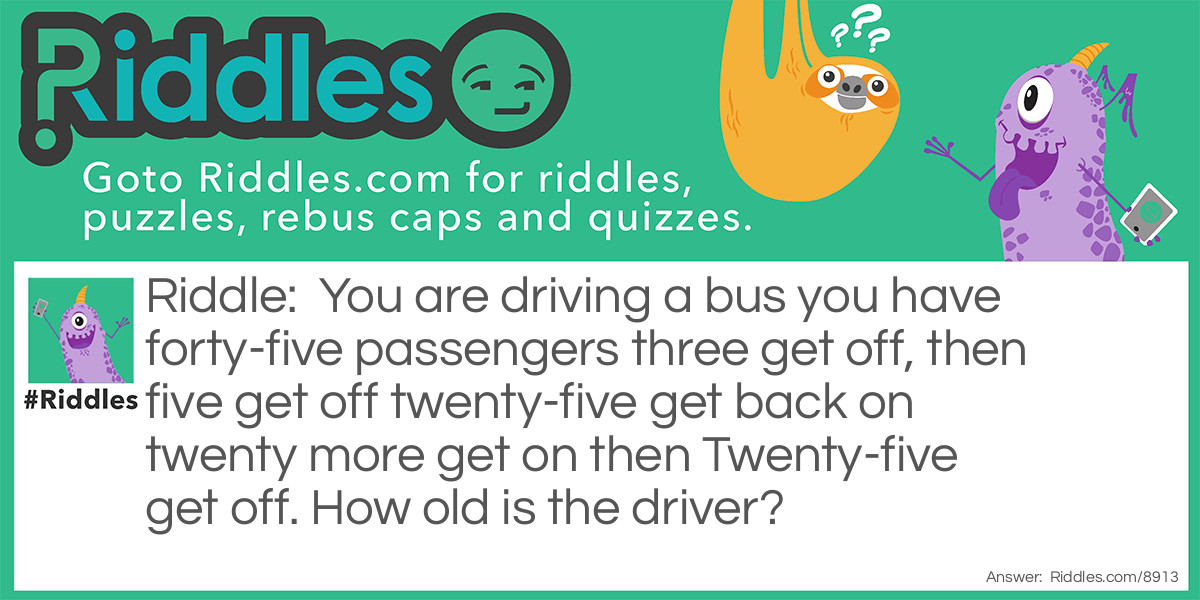 You are driving a bus you have forty-five passengers three get off, then five get off twenty-five get back on twenty more get on then Twenty-five get off. How old is the driver?