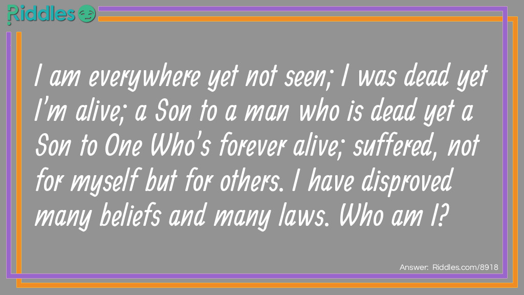 Riddle: I am everywhere yet not seen; I was dead yet I'm alive; a Son to a man who is dead yet a Son to One Who's forever alive; suffered, not for myself but for others. I have disproved many beliefs and many laws. Who am I? Answer: Jesus Christ.