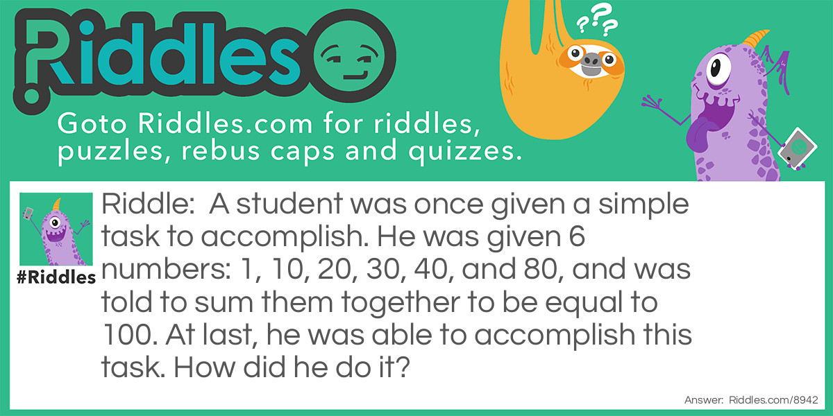 Riddle: A student was once given a simple task to accomplish. He was given 6 numbers: 1, 10, 20, 30, 40, and 80, and was told to sum them together to be equal to 100. At last, he was able to accomplish this task. How did he do it? Answer: He read 10 and 80 backwards to give him 01 and 08 respectively. So, 1 + 01 + 20 + 30 + 40 + 08 = 100.