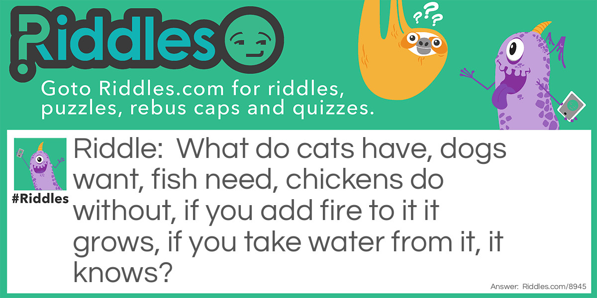 What do cats have, dogs want, fish need, chickens do without, if you add fire to it it grows, if you take water from it, it knows?